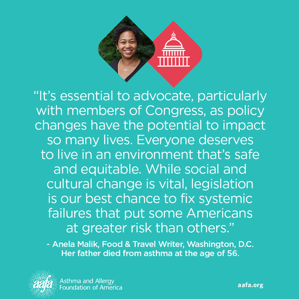 It's essential to advocate, particularly with members of Congress, as policy changes have the potential to impact so many lives. Everyone deserves to live in an environment that's safe and equitable. While social and cultural change is vital, legislation is our best chance to fix systemic failures that put some Americans at greater risk than others. −Anela Malik, Food & Travel Writer, Washington, D.C. Her father died from asthma at the age of 56.