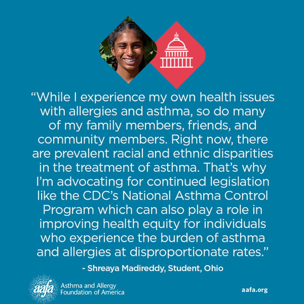 While I experience my own health issues with allergies and asthma, so do many of my family members, friends, and community members. Right now, there are prevalent racial and ethnic disparities in the treatment of asthma. That’s why I’m advocating for continued legislation like the CDC’s National Asthma Control Program which can also play a role in improving health equity for individuals who experience the burden of asthma and allergies at disproportionate rates.” −Shreaya Madireddy, Student, Ohio