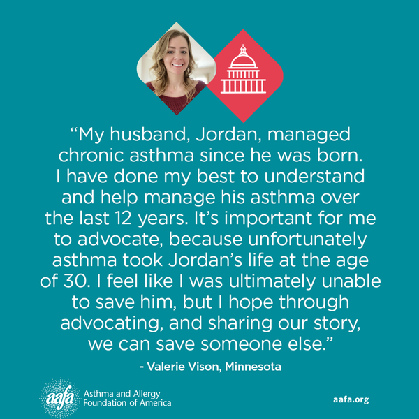 “My husband, Jordan, managed chronic asthma since he was born. I have done my best to understand and help manage his asthma over the last 12 years. It’s important for me to advocate, because unfortunately asthma took Jordan’s life at the age of 30. I feel like I was ultimately unable to save him, but I hope through advocating, and sharing our story, we can save someone else.” −Valerie Vison, Minnesota